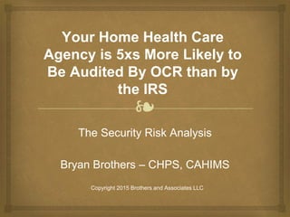 ❧
Your Home Health Care
Agency is 5xs More Likely to
Be Audited By OCR than by
the IRS
The Security Risk Analysis
Bryan Brothers – CHPS, CAHIMS
Copyright 2015 Brothers and Associates LLC
 