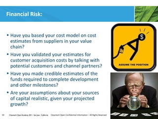 Financial Risk:


     • Have you based your cost model on cost
       estimates from suppliers in your value
       chain?
     • Have you validated your estimates for
       customer acquisition costs by talking with
       potential customers and channel partners?
     • Have you made credible estimates of the
       funds required to complete development
       and other milestones?
     • Are your assumptions about your sources
       of capital realistic, given your projected
       growth?
10    Cleantech Open Academy 2011 | San Jose | California   Cleantech Open Confidential Information – All Rights Reserved
 