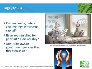 Legal/IP Risk:



     • Can we create, defend
       and leverage intellectual
       capital?
     • Have you searched for
       prior art? How reliably?
     • Are there laws or
       government policies that
       threaten sales?



11    Cleantech Open Academy 2011 | San Jose | California   Cleantech Open Confidential Information – All Rights Reserved
 