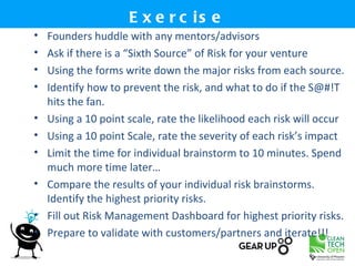 E x e r c is e
•   Founders huddle with any mentors/advisors
•   Ask if there is a “Sixth Source” of Risk for your venture
•   Using the forms write down the major risks from each source.
•   Identify how to prevent the risk, and what to do if the S@#!T
    hits the fan.
•   Using a 10 point scale, rate the likelihood each risk will occur
•   Using a 10 point Scale, rate the severity of each risk’s impact
•   Limit the time for individual brainstorm to 10 minutes. Spend
    much more time later…
•   Compare the results of your individual risk brainstorms.
    Identify the highest priority risks.
•   Fill out Risk Management Dashboard for highest priority risks.
•   Prepare to validate with customers/partners and iterate!!!
 