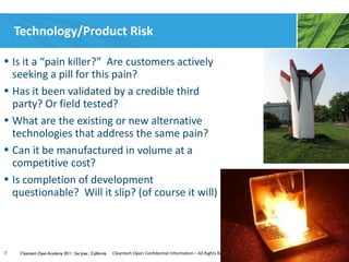 Technology/Product Risk

• Is it a “pain killer?” Are customers actively
  seeking a pill for this pain?
• Has it been validated by a credible third
  party? Or field tested?
• What are the existing or new alternative
  technologies that address the same pain?
• Can it be manufactured in volume at a
  competitive cost?
• Is completion of development
  questionable? Will it slip? (of course it will)




7    Cleantech Open Academy 2011 | San Jose | California   Cleantech Open Confidential Information – All Rights Reserved
 