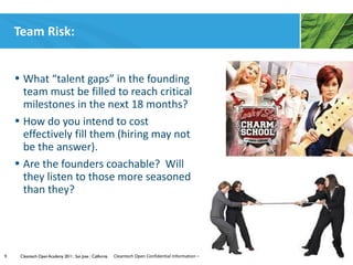 Team Risk:


    • What “talent gaps” in the founding
      team must be filled to reach critical
      milestones in the next 18 months?
    • How do you intend to cost
      effectively fill them (hiring may not
      be the answer).
    • Are the founders coachable? Will
      they listen to those more seasoned
      than they?




9    Cleantech Open Academy 2011 | San Jose | California   Cleantech Open Confidential Information – All Rights Reserved
 
