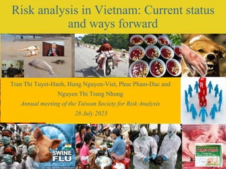 1
Risk analysis in Vietnam: Current status
and ways forward
Tran Thi Tuyet-Hanh, Hung Nguyen-Viet, Phuc Pham-Duc and
Nguyen Thi Trang Nhung
Annual meeting of the Taiwan Society for Risk Analysis
28 July 2023
 