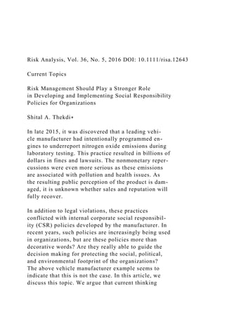 Risk Analysis, Vol. 36, No. 5, 2016 DOI: 10.1111/risa.12643
Current Topics
Risk Management Should Play a Stronger Role
in Developing and Implementing Social Responsibility
Policies for Organizations
Shital A. Thekdi∗
In late 2015, it was discovered that a leading vehi-
cle manufacturer had intentionally programmed en-
gines to underreport nitrogen oxide emissions during
laboratory testing. This practice resulted in billions of
dollars in fines and lawsuits. The nonmonetary reper-
cussions were even more serious as these emissions
are associated with pollution and health issues. As
the resulting public perception of the product is dam-
aged, it is unknown whether sales and reputation will
fully recover.
In addition to legal violations, these practices
conflicted with internal corporate social responsibil-
ity (CSR) policies developed by the manufacturer. In
recent years, such policies are increasingly being used
in organizations, but are these policies more than
decorative words? Are they really able to guide the
decision making for protecting the social, political,
and environmental footprint of the organizations?
The above vehicle manufacturer example seems to
indicate that this is not the case. In this article, we
discuss this topic. We argue that current thinking
 