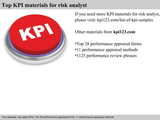 Top KPI materials for risk analyst 
If you need more KPI materials for risk analyst, 
please visit: kpi123.com/list-of-kpi-samples 
Other materials from kpi123.com 
•Top 28 performance appraisal forms 
•11 performance appraisal methods 
•1125 performance review phrases 
Top materials: top sales KPIs, Top 28 performance appraisal forms, 11 performance appraisal methods 
Interview questions and answers – free download/ pdf and ppt file 
 
