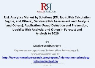 Risk Analytics Market by Solutions (ETL Tools, Risk Calculation
Engine, and Others), Services (Risk Assessment and Analysis,
and Others), Application (Fraud Detection and Prevention,
Liquidity Risk Analysis, and Others) - Forecast and
Analysis to 2020
By
MarketsandMarkets
Explore more reports on ‘Information Technology &
Telecommunication’ at –
http://www.rnrmarketresearch.com/reports/information-technology-
telecommunication .
© RnRMarketResearch.com ; sales@rnrmarketresearch.com ;
+1 888 391 5441
 