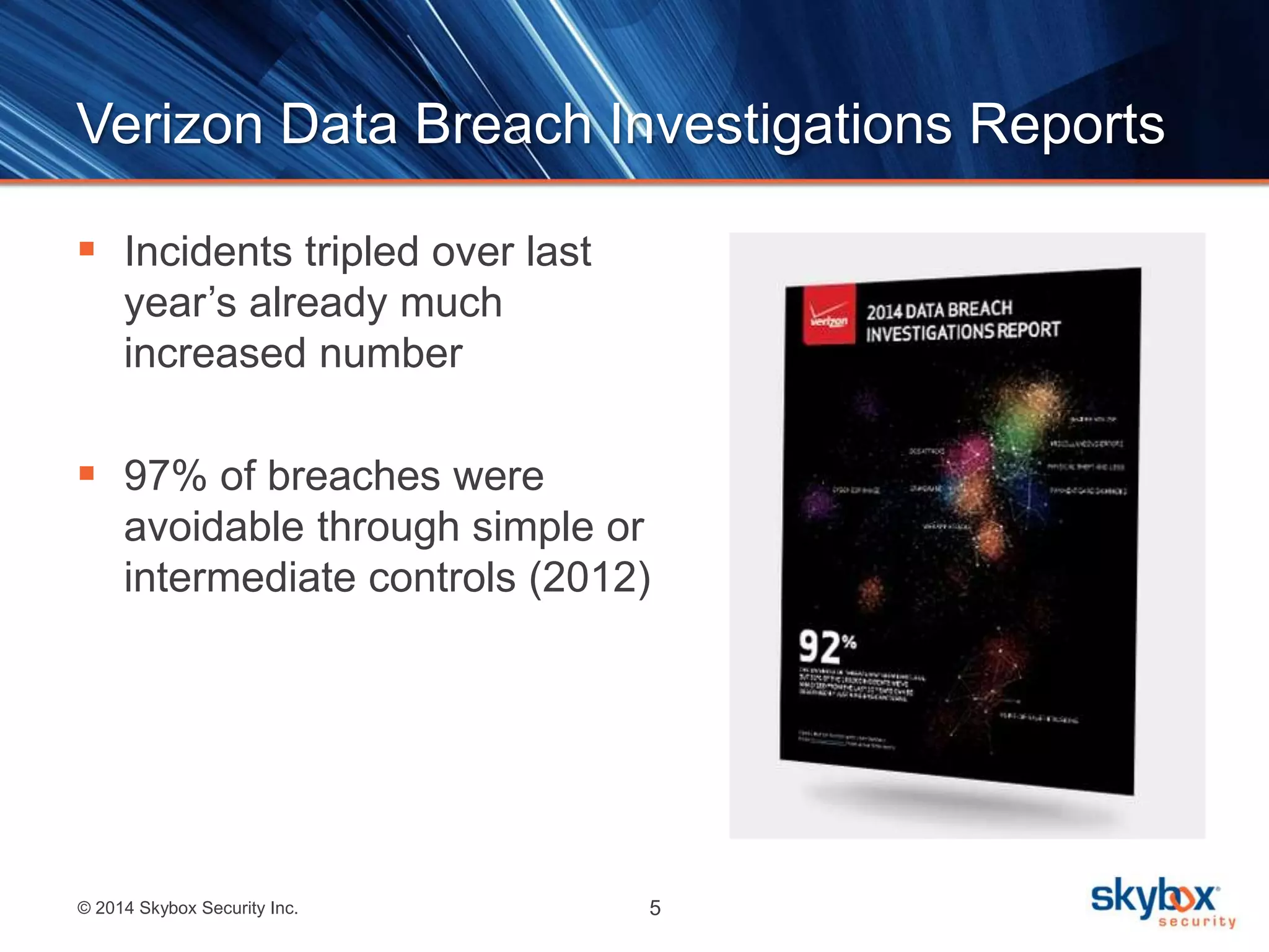 Verizon Data Breach Investigations Reports 
 Incidents tripled over last 
year’s already much 
increased number 
 97% of breaches were 
avoidable through simple or 
intermediate controls (2012) 
© 2014 Skybox Security Inc. 5 
 