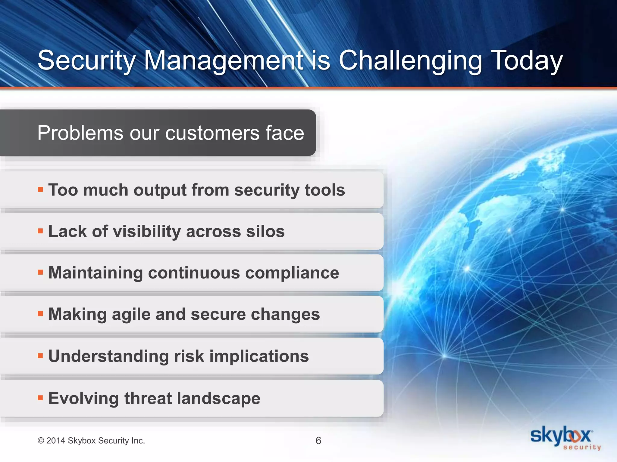 Security Management is Challenging Today 
Problems our customers face 
 Too much output from security tools 
 Lack of visibility across silos 
 Maintaining continuous compliance 
 Making agile and secure changes 
 Understanding risk implications 
 Evolving threat landscape 
© 2014 Skybox Security Inc. 6 
 