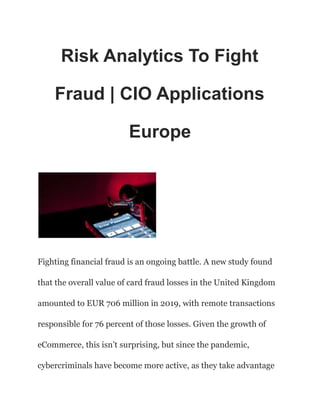 Risk Analytics To Fight
Fraud | CIO Applications
Europe
Fighting financial fraud is an ongoing battle. A new study found
that the overall value of card fraud losses in the United Kingdom
amounted to EUR 706 million in 2019, with remote transactions
responsible for 76 percent of those losses. Given the growth of
eCommerce, this isn’t surprising, but since the pandemic,
cybercriminals have become more active, as they take advantage
 