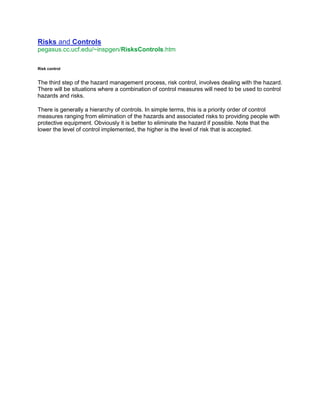 Risks and Controls
pegasus.cc.ucf.edu/~inspgen/RisksControls.htm
Risk control
The third step of the hazard management process, risk control, involves dealing with the hazard.
There will be situations where a combination of control measures will need to be used to control
hazards and risks.
There is generally a hierarchy of controls. In simple terms, this is a priority order of control
measures ranging from elimination of the hazards and associated risks to providing people with
protective equipment. Obviously it is better to eliminate the hazard if possible. Note that the
lower the level of control implemented, the higher is the level of risk that is accepted.