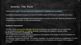 Assess The Risk
There are two types of risk and opportunity assessments: qualitative and quantitative.
A qualitative assessment analyzes the level of criticality based on the event’s probability and impact.
A quantitative assessment analyzes the financial impact or benefit of the event. Both are necessary for a
comprehensive evaluation of risks and opportunities.
Qualitative Assessment
The Risk Owner and the Risk Manager will rank and prioritize each identified risk and opportunity
by occurrence probability and impact severity, according to the project’s criticality scales.
Evaluating occurrence probability (P):
This is determined preferably based on experience, the progress of the project, or else by speaking to a
risk expert, and is on a scale of 1 to 99%.
For example, suppose the risk that: “the inability of supplier X to conduct studies on a modification Y by the
end of 2025” is 50% probable. This could be determined from feedback and analysis of the supplier’s
workload.
 