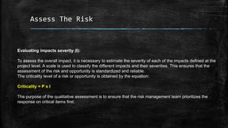 Assess The Risk
Evaluating impacts severity (I):
To assess the overall impact, it is necessary to estimate the severity of each of the impacts defined at the
project level. A scale is used to classify the different impacts and their severities. This ensures that the
assessment of the risk and opportunity is standardized and reliable.
The criticality level of a risk or opportunity is obtained by the equation:
Criticality = P x I
The purpose of the qualitative assessment is to ensure that the risk management team prioritizes the
response on critical items first.
 