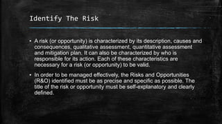 Identify The Risk
▪ A risk (or opportunity) is characterized by its description, causes and
consequences, qualitative assessment, quantitative assessment
and mitigation plan. It can also be characterized by who is
responsible for its action. Each of these characteristics are
necessary for a risk (or opportunity) to be valid.
▪ In order to be managed effectively, the Risks and Opportunities
(R&O) identified must be as precise and specific as possible. The
title of the risk or opportunity must be self-explanatory and clearly
defined.
 