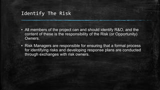 Identify The Risk
▪ All members of the project can and should identify R&O, and the
content of these is the responsibility of the Risk (or Opportunity)
Owners.
▪ Risk Managers are responsible for ensuring that a formal process
for identifying risks and developing response plans are conducted
through exchanges with risk owners.
 