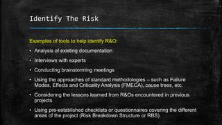 Identify The Risk
Examples of tools to help identify R&O:
• Analysis of existing documentation
• Interviews with experts
• Conducting brainstorming meetings
• Using the approaches of standard methodologies – such as Failure
Modes, Effects and Criticality Analysis (FMECA), cause trees, etc.
• Considering the lessons learned from R&Os encountered in previous
projects
• Using pre-established checklists or questionnaires covering the different
areas of the project (Risk Breakdown Structure or RBS).
 