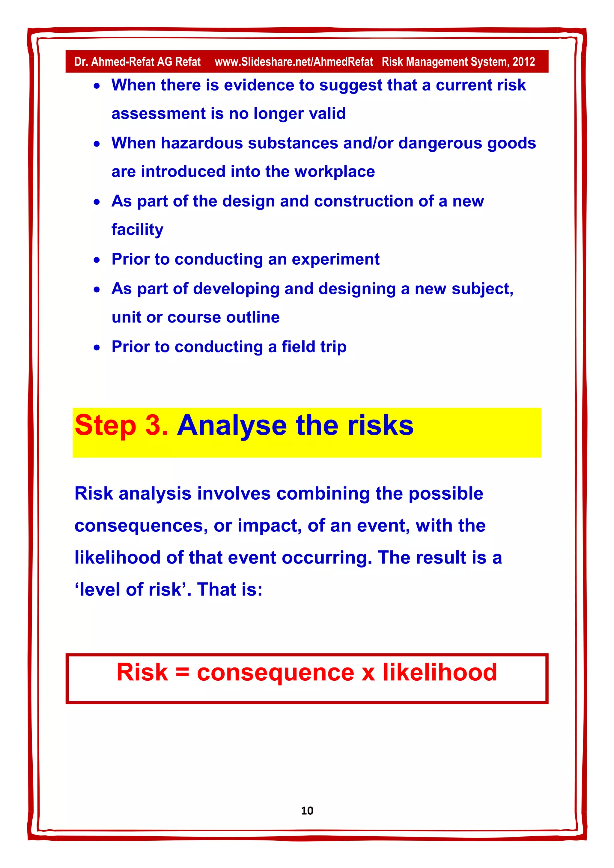 Dr. Ahmed-Refat AG Refat   www.Slideshare.net/AhmedRefat Risk Management System, 2012
    When there is evidence to suggest that a current risk
       assessment is no longer valid
    When hazardous substances and/or dangerous goods
       are introduced into the workplace
    As part of the design and construction of a new
       facility
    Prior to conducting an experiment
    As part of developing and designing a new subject,
       unit or course outline
    Prior to conducting a field trip




Step 3. Analyse the risks

Risk analysis involves combining the possible
consequences, or impact, of an event, with the
likelihood of that event occurring. The result is a
‘level of risk’. That is:



       Risk = consequence x likelihood




                                          11
 