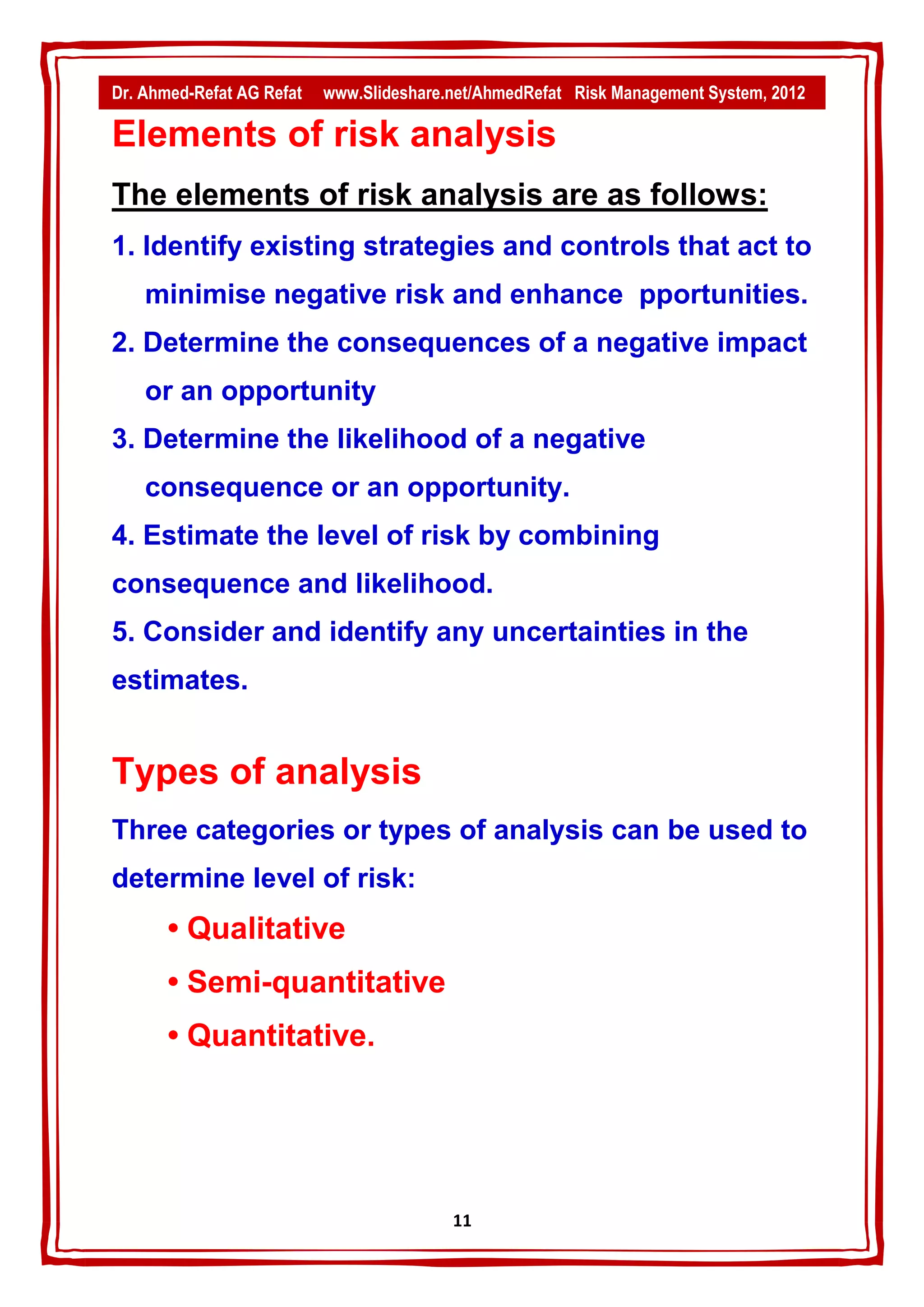 Dr. Ahmed-Refat AG Refat   www.Slideshare.net/AhmedRefat Risk Management System, 2012

Elements of risk analysis
The elements of risk analysis are as follows:
1. Identify existing strategies and controls that act to
    minimise negative risk and enhance pportunities.
2. Determine the consequences of a negative impact
    or an opportunity
3. Determine the likelihood of a negative
    consequence or an opportunity.
4. Estimate the level of risk by combining
consequence and likelihood.
5. Consider and identify any uncertainties in the
estimates.


Types of analysis
Three categories or types of analysis can be used to
determine level of risk:
       • Qualitative
       • Semi-quantitative
       • Quantitative.




                                          11
 