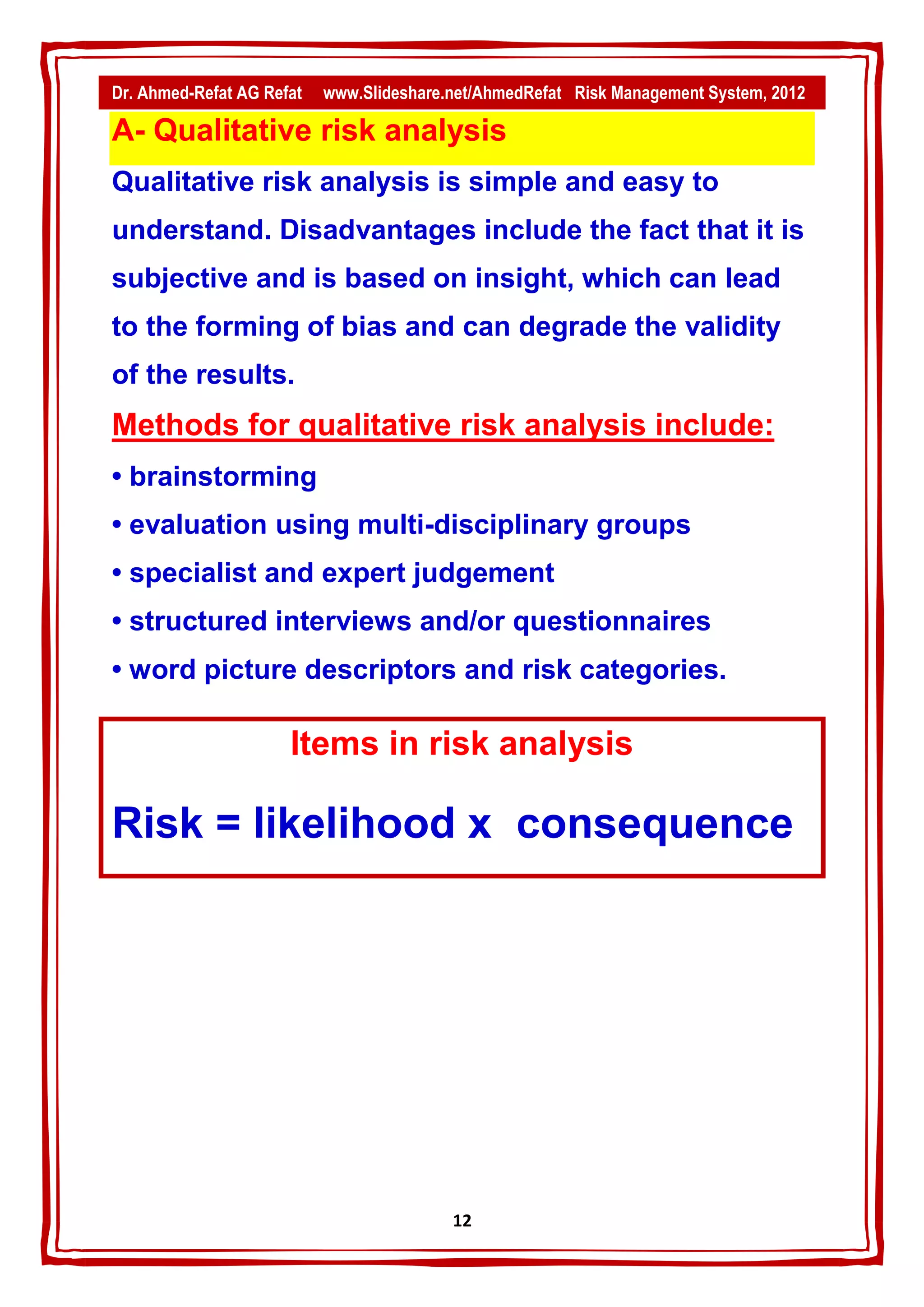Dr. Ahmed-Refat AG Refat   www.Slideshare.net/AhmedRefat Risk Management System, 2012

A- Qualitative risk analysis
Qualitative risk analysis is simple and easy to
understand. Disadvantages include the fact that it is
subjective and is based on insight, which can lead
to the forming of bias and can degrade the validity
of the results.
Methods for qualitative risk analysis include:
• brainstorming
• evaluation using multi-disciplinary groups
• specialist and expert judgement
• structured interviews and/or questionnaires
• word picture descriptors and risk categories.

                      Items in risk analysis

Risk = likelihood x consequence




                                          12
 