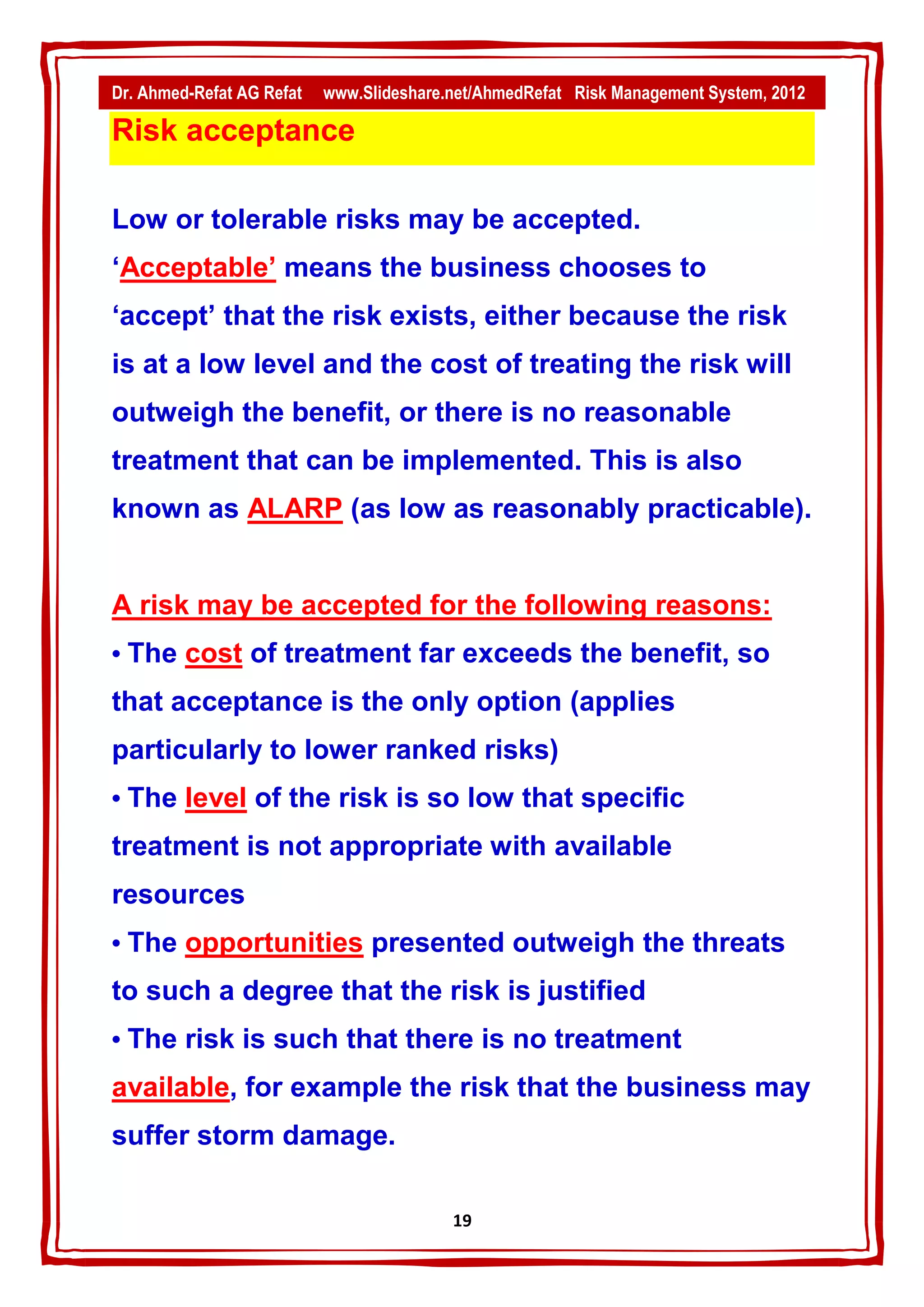Dr. Ahmed-Refat AG Refat   www.Slideshare.net/AhmedRefat Risk Management System, 2012

Risk acceptance

Low or tolerable risks may be accepted.
‘Acceptable’ means the business chooses to
‘accept’ that the risk exists, either because the risk
is at a low level and the cost of treating the risk will
outweigh the benefit, or there is no reasonable
treatment that can be implemented. This is also
known as ALARP (as low as reasonably practicable).


A risk may be accepted for the following reasons:
• The cost of treatment far exceeds the benefit, so
that acceptance is the only option (applies
particularly to lower ranked risks)
• The level of the risk is so low that specific
treatment is not appropriate with available
resources
• The opportunities presented outweigh the threats
to such a degree that the risk is justified
• The risk is such that there is no treatment
available, for example the risk that the business may
suffer storm damage.

                                          19
 