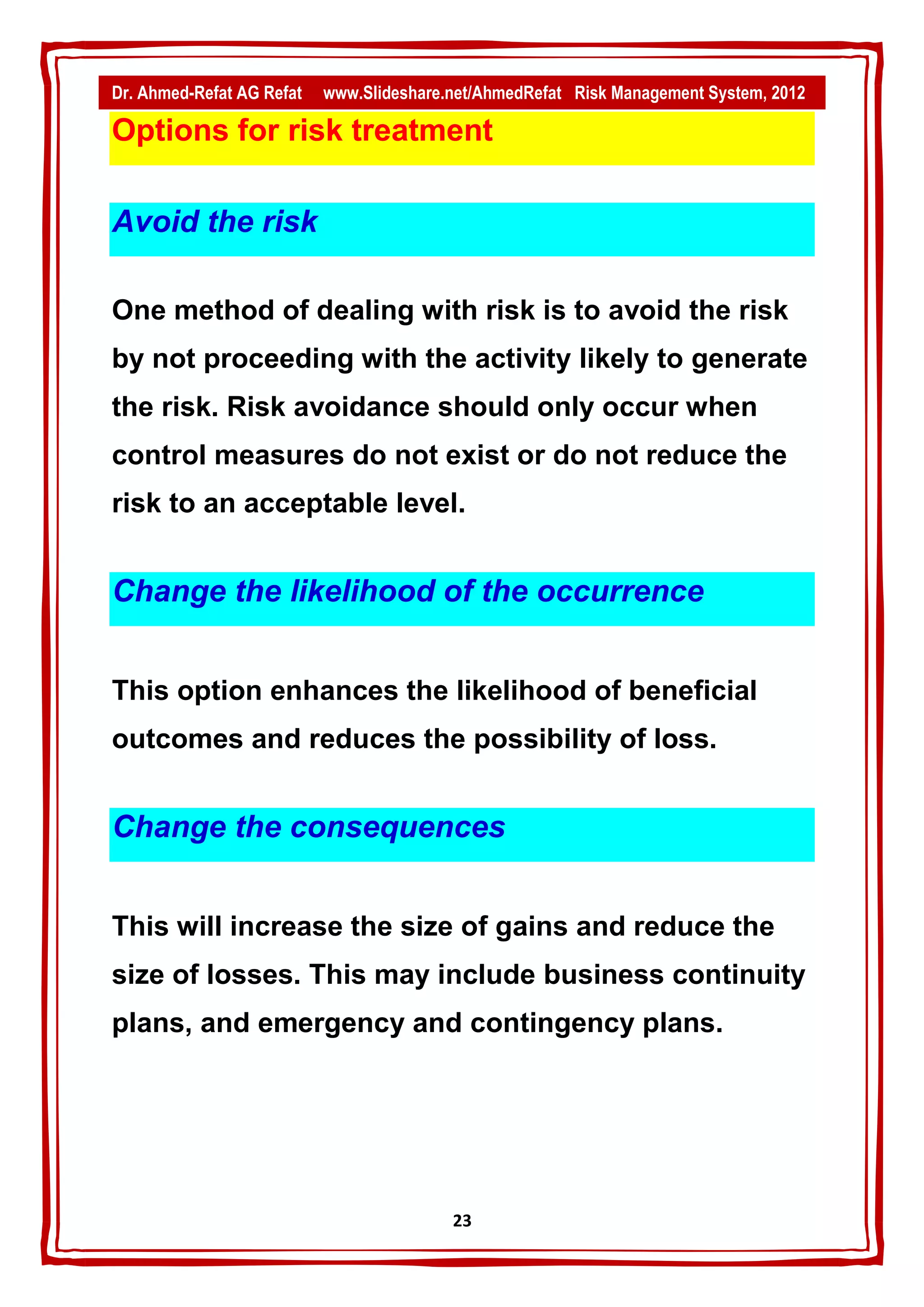 Dr. Ahmed-Refat AG Refat   www.Slideshare.net/AhmedRefat Risk Management System, 2012

Options for risk treatment

Avoid the risk

One method of dealing with risk is to avoid the risk
by not proceeding with the activity likely to generate
the risk. Risk avoidance should only occur when
control measures do not exist or do not reduce the
risk to an acceptable level.


Change the likelihood of the occurrence


This option enhances the likelihood of beneficial
outcomes and reduces the possibility of loss.


Change the consequences


This will increase the size of gains and reduce the
size of losses. This may include business continuity
plans, and emergency and contingency plans.




                                          23
 