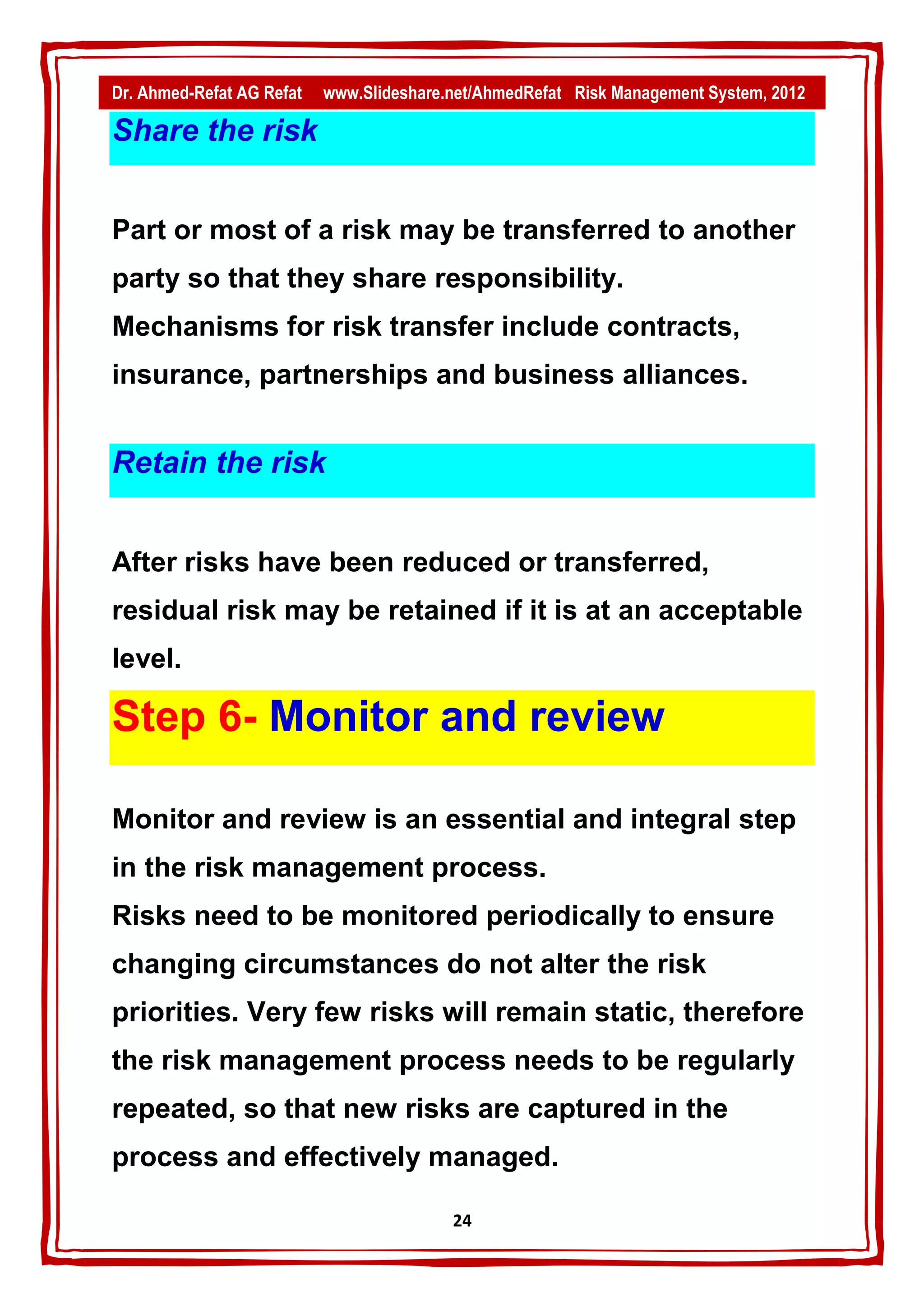 Dr. Ahmed-Refat AG Refat   www.Slideshare.net/AhmedRefat Risk Management System, 2012

Share the risk


Part or most of a risk may be transferred to another
party so that they share responsibility.
Mechanisms for risk transfer include contracts,
insurance, partnerships and business alliances.


Retain the risk


After risks have been reduced or transferred,
residual risk may be retained if it is at an acceptable
level.

Step 6- Monitor and review

Monitor and review is an essential and integral step
in the risk management process.
Risks need to be monitored periodically to ensure
changing circumstances do not alter the risk
priorities. Very few risks will remain static, therefore
the risk management process needs to be regularly
repeated, so that new risks are captured in the
process and effectively managed.

                                          24
 