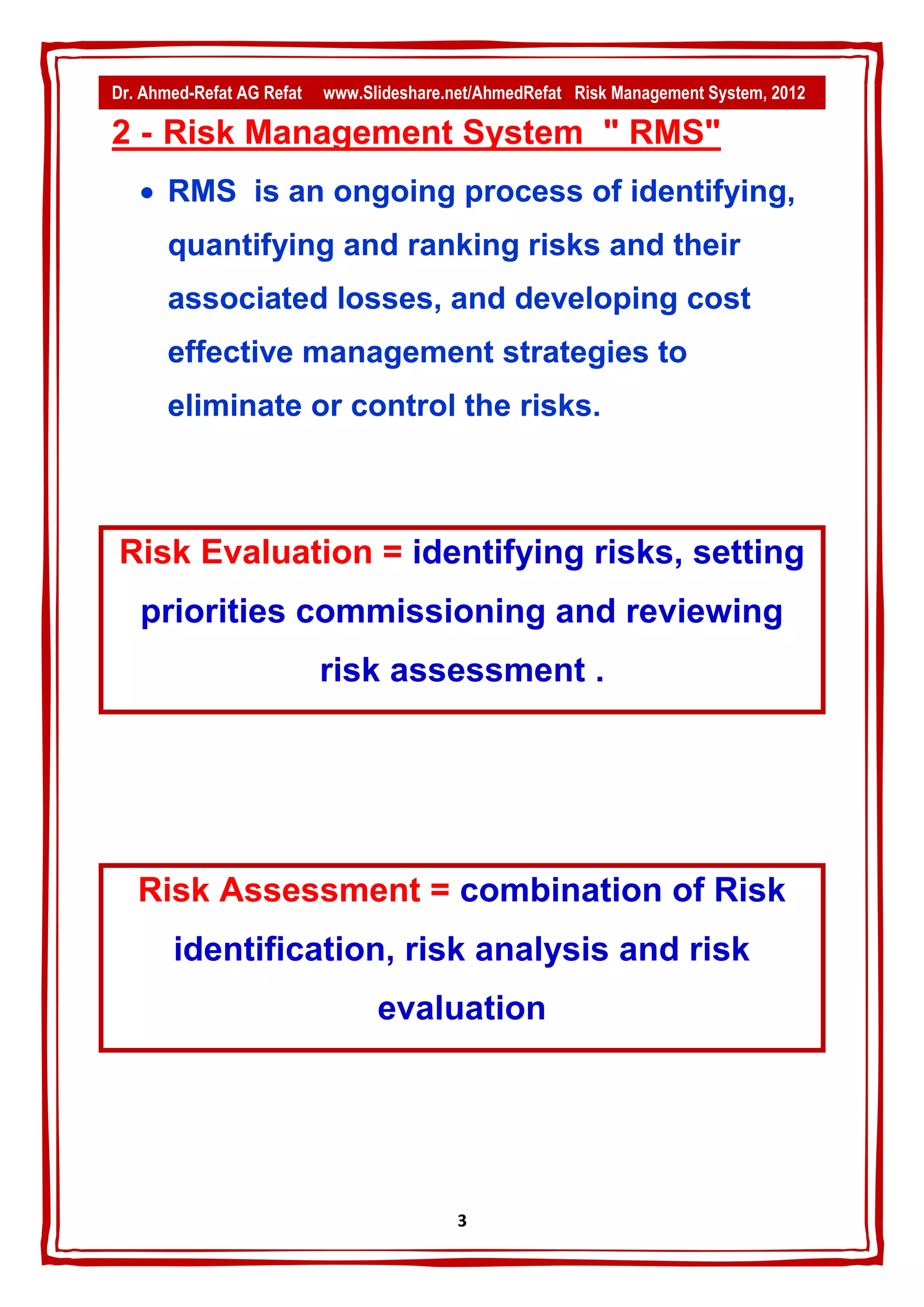Dr. Ahmed-Refat AG Refat   www.Slideshare.net/AhmedRefat Risk Management System, 2012

2 - Risk Management System " RMS"
    RMS is an ongoing process of identifying,
       quantifying and ranking risks and their
       associated losses, and developing cost
       effective management strategies to
       eliminate or control the risks.



Risk Evaluation = identifying risks, setting
   priorities commissioning and reviewing
                           risk assessment .




   Risk Assessment = combination of Risk
       identification, risk analysis and risk
                                 evaluation




                                           3
 