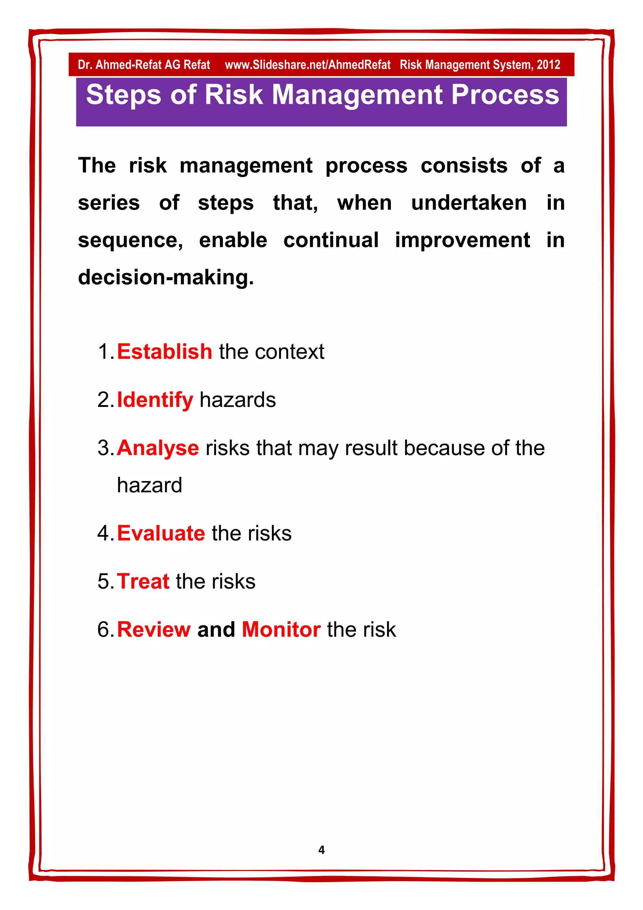Dr. Ahmed-Refat AG Refat   www.Slideshare.net/AhmedRefat Risk Management System, 2012

 Steps of Risk Management Process

The risk management process consists of a
series of steps that, when undertaken in
sequence, enable continual improvement in
decision-making.


   1. Establish the context

   2. Identify hazards

   3. Analyse risks that may result because of the
       hazard

   4. Evaluate the risks

   5. Treat the risks

   6. Review and Monitor the risk




                                           4
 