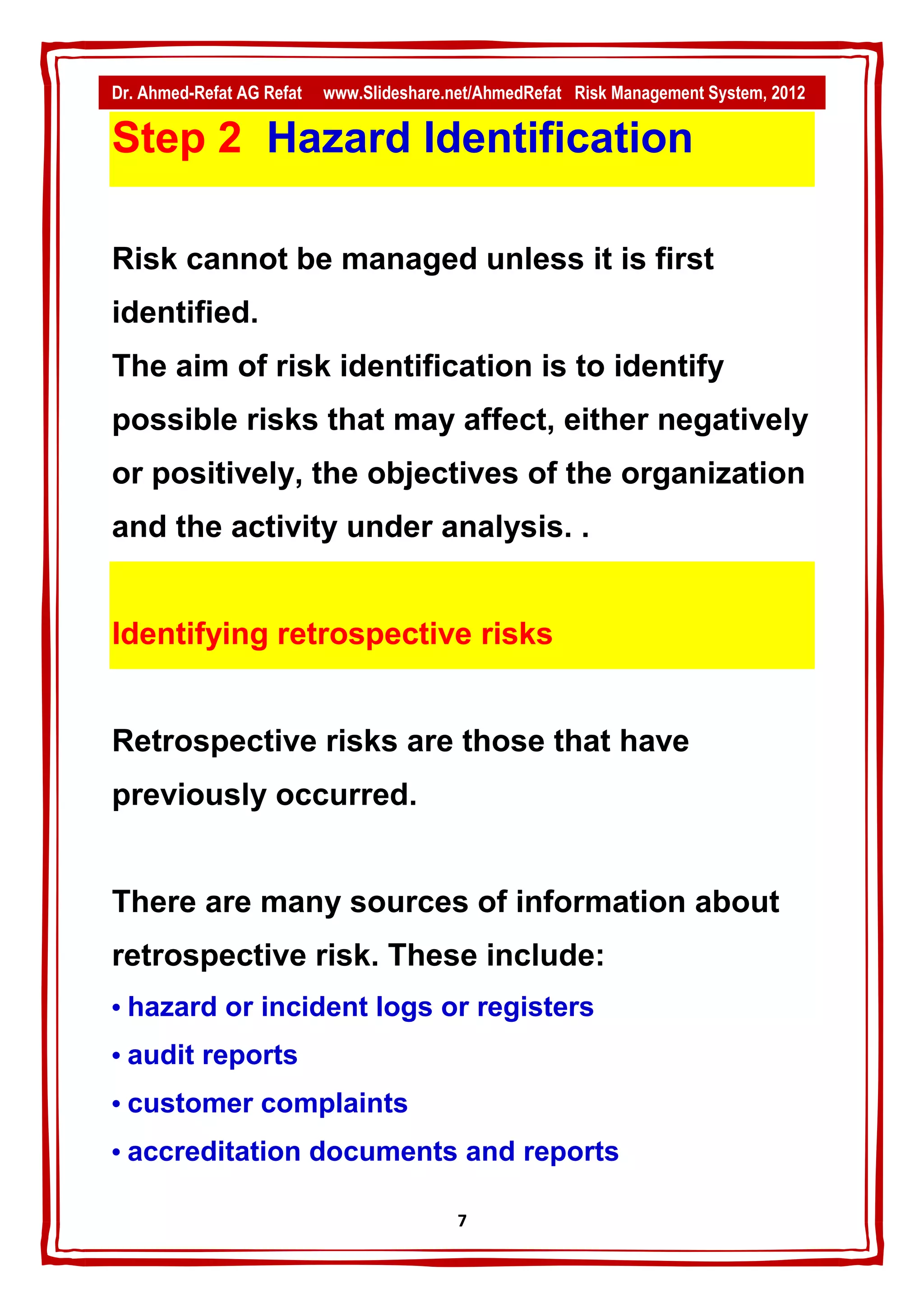 Dr. Ahmed-Refat AG Refat   www.Slideshare.net/AhmedRefat Risk Management System, 2012

Step 2 Hazard Identification

Risk cannot be managed unless it is first
identified.
The aim of risk identification is to identify
possible risks that may affect, either negatively
or positively, the objectives of the organization
and the activity under analysis. .


Identifying retrospective risks


Retrospective risks are those that have
previously occurred.


There are many sources of information about
retrospective risk. These include:
• hazard or incident logs or registers
• audit reports
• customer complaints
• accreditation documents and reports

                                           7
 