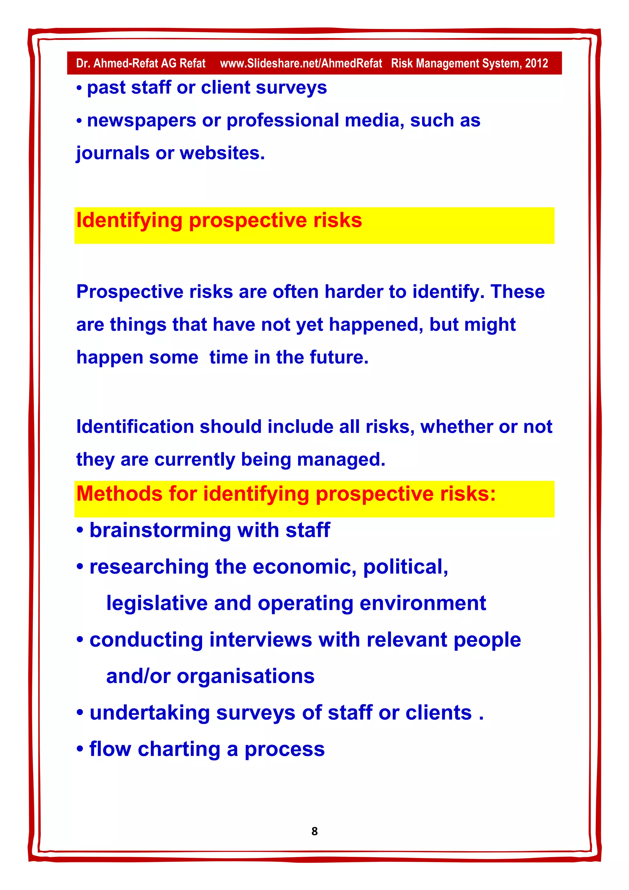 Dr. Ahmed-Refat AG Refat   www.Slideshare.net/AhmedRefat Risk Management System, 2012

• past staff or client surveys
• newspapers or professional media, such as
journals or websites.


Identifying prospective risks


Prospective risks are often harder to identify. These
are things that have not yet happened, but might
happen some time in the future.


Identification should include all risks, whether or not
they are currently being managed.
Methods for identifying prospective risks:
• brainstorming with staff
• researching the economic, political,
     legislative and operating environment
• conducting interviews with relevant people
     and/or organisations
• undertaking surveys of staff or clients .
• flow charting a process


                                           8
 