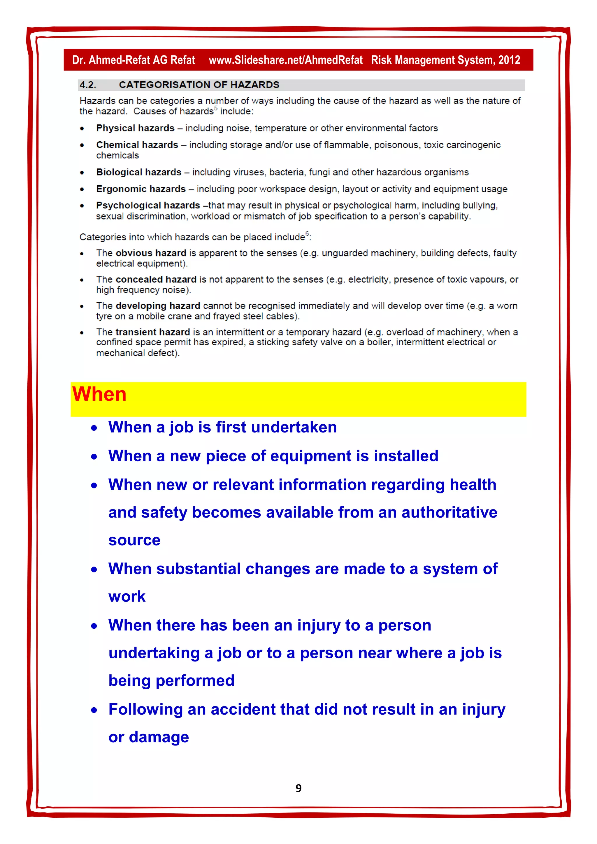 Dr. Ahmed-Refat AG Refat   www.Slideshare.net/AhmedRefat Risk Management System, 2012




When
    When a job is first undertaken
    When a new piece of equipment is installed
    When new or relevant information regarding health
       and safety becomes available from an authoritative
       source
    When substantial changes are made to a system of
       work
    When there has been an injury to a person
       undertaking a job or to a person near where a job is
       being performed
    Following an accident that did not result in an injury
       or damage


                                           9
 