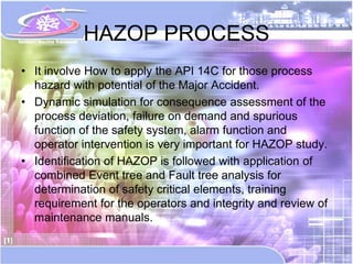 HAZOP PROCESS
• It involve How to apply the API 14C for those process
  hazard with potential of the Major Accident.
• Dynamic simulation for consequence assessment of the
  process deviation, failure on demand and spurious
  function of the safety system, alarm function and
  operator intervention is very important for HAZOP study.
• Identification of HAZOP is followed with application of
  combined Event tree and Fault tree analysis for
  determination of safety critical elements, training
  requirement for the operators and integrity and review of
  maintenance manuals.
 