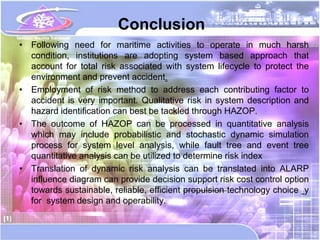 Conclusion
• Following need for maritime activities to operate in much harsh
  condition, institutions are adopting system based approach that
  account for total risk associated with system lifecycle to protect the
  environment and prevent accident.
• Employment of risk method to address each contributing factor to
  accident is very important. Qualitative risk in system description and
  hazard identification can best be tackled through HAZOP.
• The outcome of HAZOP can be processed in quantitative analysis
  which may include probabilistic and stochastic dynamic simulation
  process for system level analysis, while fault tree and event tree
  quantitative analysis can be utilized to determine risk index
• Translation of dynamic risk analysis can be translated into ALARP
  influence diagram can provide decision support risk cost control option
  towards sustainable, reliable, efficient propulsion technology choice y
  for system design and operability.
 
