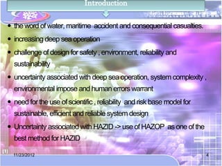 Introduction


 the word of water, maritime accident and consequential casualties.
 increasing deep sea operation
 challenge of design for safety , environment, reliability and
  sustainability
 uncertainty associated with deep sea operation, system complexity ,
  environmental impose and human errors warrant
 need for the use of scientific , reliability and risk base model for
  sustainable, efficient and reliable system design
 Uncertainty associated with HAZID -> use of HAZOP as one of the
  best method for HAZID

  11/23/2012                                                             4
 