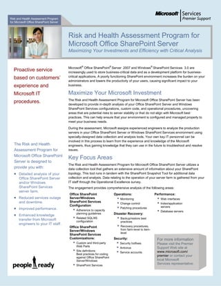Risk and Health Assessment Program
for Microsoft Office SharePoint Server




                                         Risk and Health Assessment Program for
                                         Microsoft Office SharePoint Server
                                         Maximizing Your Investments and Efficiency with Critical Analysis


                                         Microsoft® Office SharePoint® Server 2007 and Windows® SharePoint Services 3.0 are
   Proactive service                     increasingly used to store business-critical data and as a development platform for business-
   based on customers’                   critical applications. A poorly functioning SharePoint environment increases the burden on your
                                         administrators and lowers the productivity of your users, causing significant impact to your
   experience and                        business.

   Microsoft IT                          Maximize Your Microsoft Investment
                                         The Risk and Health Assessment Program for Microsoft Office SharePoint Server has been
   procedures.                           developed to provide in-depth analysis of your Office SharePoint Server and Windows
                                         SharePoint Services configurations, custom code, and operational procedures, uncovering
                                         areas that are potential risks to server stability or that do not align with Microsoft best
                                         practices. This can help ensure that your environment is configured and managed properly to
                                         meet your business needs.

                                         During the assessment, Microsoft assigns experienced engineers to analyze the production
                                         servers in your Office SharePoint Server or Windows SharePoint Services environment using
                                         specially-designed data collection and analysis tools. Your own key IT personnel can be
                                         involved in this process to learn from the experience and knowledge of the Microsoft
   The Risk and Health                   engineers, thus gaining knowledge that they can use in the future to troubleshoot and resolve
   Assessment Program for                issues.
   Microsoft Office SharePoint
                                         Key Focus Areas
   Server is designed to
                                         The Risk and Health Assessment Program for Microsoft Office SharePoint Server utilizes a
   provide you with:                     data collection tool that gathers an extensive amount of information about your SharePoint
      Detailed analysis of your         topology. This tool runs in tandem with the SharePoint Snapshot Tool for additional data
       Office SharePoint Server          collection and analysis. Data relating to the operation of your server farm is gathered from your
       and/or Windows                    IT staff through the Operational Excellence survey.
       SharePoint Services               The engagement provides comprehensive analysis of the following areas:
       server farm.
                                         Office SharePoint                  Operations:                      Performance:
      Reduced services outage           Server/Windows                        Monitoring                       Web interfaces
                                         SharePoint Services
       and downtime.
                                         Configuration
                                                                               Change control                   Index/application
      Improved performance.                                                   Patching procedures               servers
                                               Adherence to capacity                                            Database servers
                                                planning guidelines         Disaster Recovery:
      Enhanced knowledge
       transfer from Microsoft                 Related SQL/IIS                  Backup/restore best
                                                configuration                     practices
       engineers to your IT staff.
                                         Office SharePoint                       Recovery procedures,
                                         Server/Windows                           from farm-level to item-
                                                                                  level
                                         SharePoint Services
                                         Customizations:                    Security:                         For more information
                                               Custom and third-party           Security hotfixes           Please visit the Premier
                                                Web Parts
                                                                                 Antivirus                   Support Web site at
                                               Site definitions
                                                                                 Service accounts            www.microsoft.com/
                                                Best practices for coding
                                                against Office SharePoint
                                                                                                              premier or contact your
                                                Server/Windows                                                local Microsoft
                                               SharePoint Services
                                                                                                              Services representative.
 