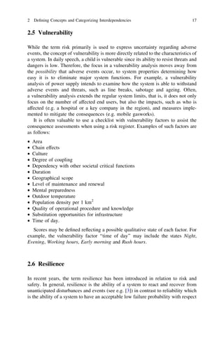 2 Deﬁning Concepts and Categorizing Interdependencies                                17


2.5 Vulnerability

While the term risk primarily is used to express uncertainty regarding adverse
events, the concept of vulnerability is more directly related to the characteristics of
a system. In daily speech, a child is vulnerable since its ability to resist threats and
dangers is low. Therefore, the focus in a vulnerability analysis moves away from
the possibility that adverse events occur, to system properties determining how
easy it is to eliminate major system functions. For example, a vulnerability
analysis of power supply intends to examine how the system is able to withstand
adverse events and threats, such as line breaks, sabotage and ageing. Often,
a vulnerability analysis extends the regular system limits, that is, it does not only
focus on the number of affected end users, but also the impacts, such as who is
affected (e.g. a hospital or a key company in the region), and measures imple-
mented to mitigate the consequences (e.g. mobile gasworks).
   It is often valuable to use a checklist with vulnerability factors to assist the
consequence assessments when using a risk register. Examples of such factors are
as follows:
•   Area
•   Chain effects
•   Culture
•   Degree of coupling
•   Dependency with other societal critical functions
•   Duration
•   Geographical scope
•   Level of maintenance and renewal
•   Mental preparedness
•   Outdoor temperature
•   Population density per 1 km2
•   Quality of operational procedure and knowledge
•   Substitution opportunities for infrastructure
•   Time of day.
   Scores may be deﬁned reﬂecting a possible qualitative state of each factor. For
example, the vulnerability factor ‘‘time of day’’ may include the states Night,
Evening, Working hours, Early morning and Rush hours.



2.6 Resilience

In recent years, the term resilience has been introduced in relation to risk and
safety. In general, resilience is the ability of a system to react and recover from
unanticipated disturbances and events (see e.g. [3]) in contrast to reliability which
is the ability of a system to have an acceptable low failure probability with respect
 
