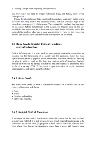 2 Deﬁning Concepts and Categorizing Interdependencies                                19

and knowledge will lead to longer restoration time, and hence, more severe
consequences.
   Figure 2.2 also indicates that a traditional risk analysis starts early in the course
of events that may lead to the undesired event, and that typically stops at the
immediate consequence(s) of that event. The vulnerability analysis has less focus
on the causes behind disturbances in the system, but focuses more on the vul-
nerabilities that may cause such disturbances to result in the undesired event. The
vulnerability analysis also has a more comprehensive view on the recovering
process that follows after the immediate consequences of the event.



2.8 Basic Needs, Societal Critical Functions
    and Infrastructure

Critical infrastructure is a term used by governments to describe assets that are
essential for the functioning of a society and the economy. Since the word
infrastructure points to physical assets, other terms are often introduced focusing
on what to achieve, such as life lines and societal critical functions. Societal
critical functions can be deﬁned as functions that are essential to ensure the basic
needs of a society. DSB [7] has made a systematization of needs, functions,
infrastructures, and inputs, described below.



2.8.1 Basic Needs

The basic needs point to what is considered essential in a society, and in this
context, this means as follows:
•   Food
•   Water
•   Heating and cooling
•   Safety and security.




2.8.2 Societal Critical Functions

A variety of societal critical functions are required to ensure that the basic needs of
a society are fulﬁlled. It is not always obvious which societal functions are to be
considered as critical. DSB [7] proposes to limit critical functions to those func-
tions where (1) a loss of the function in seven days or more will threaten basic
 
