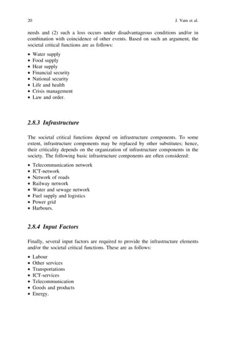 20                                                                    J. Vatn et al.

needs and (2) such a loss occurs under disadvantageous conditions and/or in
combination with coincidence of other events. Based on such an argument, the
societal critical functions are as follows:
•    Water supply
•    Food supply
•    Heat supply
•    Financial security
•    National security
•    Life and health
•    Crisis management
•    Law and order.




2.8.3 Infrastructure

The societal critical functions depend on infrastructure components. To some
extent, infrastructure components may be replaced by other substitutes; hence,
their criticality depends on the organization of infrastructure components in the
society. The following basic infrastructure components are often considered:
•    Telecommunication network
•    ICT-network
•    Network of roads
•    Railway network
•    Water and sewage network
•    Fuel supply and logistics
•    Power grid
•    Harbours.


2.8.4 Input Factors

Finally, several input factors are required to provide the infrastructure elements
and/or the societal critical functions. These are as follows:
•    Labour
•    Other services
•    Transportations
•    ICT-services
•    Telecommunication
•    Goods and products
•    Energy.
 