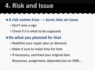 4. Risk and Issue
● A risk comes true → turns into an issue
○ Don’t miss a sign.
○ Check if it is what to be supposed.

● Do what you planned for that
○ Redefine your repair plan on demand.
○ Make it sure to make time for that.
○ If necessary, overhaul your original plan.
Resourses, assignment, dependencies on WBS...

 