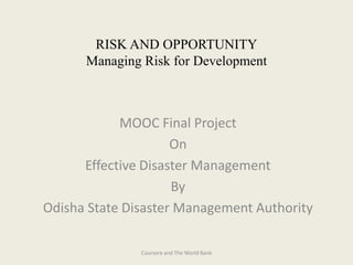 RISK AND OPPORTUNITY
Managing Risk for Development
MOOC Final Project
On
Effective Disaster Management
By
Odisha State Disaster Management Authority
Coursera and The World Bank
 