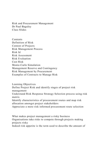 Risk and Procurement Management
Dr Paul Baguley
Class Slides
Contents
Definition of Risk
Context of Projects
Risk Management Process
Risk Id
Risk Assessment
Risk Evaluation
Cost Risk
Monte-Carlo Simulation
Management Reserve and Contingency
Risk Management by Procurement
Examples of Contracts to Manage Risk
Learning Objectives
Define Project Risk and identify stages of project risk
management
Understand Risk Response Strategy Selection process using risk
matrix
Identify characteristics of procurement routes and map risk
allocation amongst project stakeholders
Appreciate a more risk informed procurement route selection
What makes project management a risky business
Organisations take risks to compete through projects making
projects risky
Indeed risk appetite is the term used to describe the amount of
 
