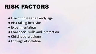 RISK FACTORS
● Use of drugs at an early age
● Risk taking behavior
● Experimentation
● Poor social skills and interaction
● Childhood problems
● Feelings of isolation
 