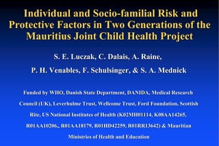 Individual and Socio-familial Risk and 
Protective Factors in Two Generations of the 
Mauritius Joint Child Health Project 
S. E. Luczak, C. Dalais, A. Raine, 
P. H. Venables, F. Schulsinger, & S. A. Mednick 
Funded by WHO, Danish State Department, DANIDA, Medical Research 
Council (UK), Leverhulme Trust, Wellcome Trust, Ford Foundation, Scottish 
Rite, US National Institutes of Health (K02MH01114, K08AA14265, 
R01AA10206,, R01AA18179, R01HD42259, R01RR13642) & Mauritian 
Ministries of Health and Education 
 