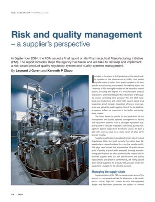 NEXT GENERATION PHARMACEUTICAL




Risk and quality management
– a supplier’s perspective
In September 2004, the FDA issued a final report on its Pharmaceutical Manufacturing Initiative
(PMI). The report includes steps the agency has taken and will take to develop and implement
a risk-based product quality regulatory system and quality systems management.
By Leonard J Goren and Kenneth P Clapp


                                                          I
                                                             ncluded in the report is draft guidance on the role of qual-
                                                             ity systems in the pharmaceutical cGMPs that enable
                                                             manufacturers to tailor their quality system to fit their
                                                          specific manufacturing environment. Per the final report, the
                                                          “intensity of FDA oversight needed will be related to several
                                                          factors, including the degree of a manufacturer’s product
                                                          and process understanding and the robustness of the qual-
                                                          ity system controlling their process.” Per the QSIT hand-
                                                          book, site inspections will utilize FDA’s system-based drug
                                                          inspection, which includes inspection of two or more sys-
                                                          tems, one being the quality system. One of the six addition-
                                                          al systems subject to inspection is the facility and equip-
                                                          ment system.
                                                               The focus herein is specific to the application of risk
                                                          management and quality systems management to facility
                                                          and equipment systems. From a packaged equipment sup-
                                                          plier’s point of view, the impact of a risk-based, quality man-
                                                          agement system ranges from minimal to severe. It’s been a
                                                          wild ride, and our goal is to share some of what we’ve
                                                          learned thus far.
                                                               Supplier qualification is mandated in the Code of Federal
                                                          Regulations (#21), but (until recently) has often been fol-
                                                          lowed only at a superficial level (i.e. a top line supplier audit).
                                                          FDA 483s have focused the ‘assumptions’ of quality versus
                                                          proof of quality. In practice (for example), the drug manufac-
                                                          turing specifications are often audited at the system (skid or
                                                          module) supplier level, but the specifications and quality
                                                          expectations, and proof of conformance, are rarely passed
                                                          down to sub-suppliers. As a result, FDA 483s can render the
                                                          equipment unusable for its intended purpose.


                                                          Managing the supply chain
                                                              Implementation of the PMI can cause certain areas of the
                                                          process, i.e. equipment such as the bioreactor, to be consid-
                                                          ered a critical, ‘high risk’ system. As such, the equipment
                                                          design and fabrication processes are subject to intense



114   NGP
 