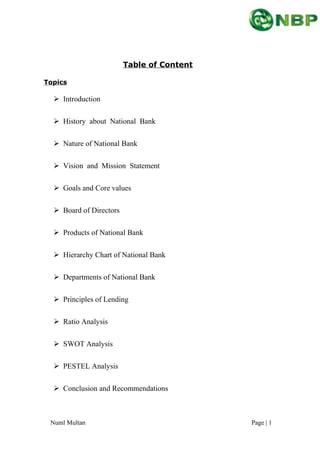 Table of Content
Topics
 Introduction
 History about National Bank
 Nature of National Bank
 Vision and Mission Statement
 Goals and Core values
 Board of Directors
 Products of National Bank
 Hierarchy Chart of National Bank
 Departments of National Bank
 Principles of Lending
 Ratio Analysis
 SWOT Analysis
 PESTEL Analysis
 Conclusion and Recommendations
Numl Multan Page | 1
 