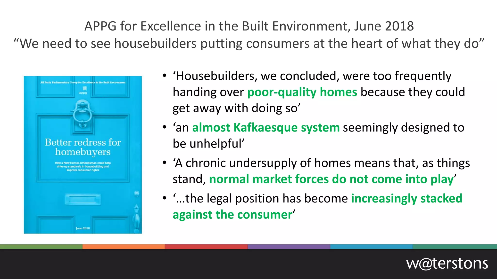 • ‘Housebuilders, we concluded, were too frequently
handing over poor-quality homes because they could
get away with doing so’
• ‘an almost Kafkaesque system seemingly designed to
be unhelpful’
• ‘A chronic undersupply of homes means that, as things
stand, normal market forces do not come into play’
• ‘…the legal position has become increasingly stacked
against the consumer’
APPG for Excellence in the Built Environment, June 2018
“We need to see housebuilders putting consumers at the heart of what they do”
 