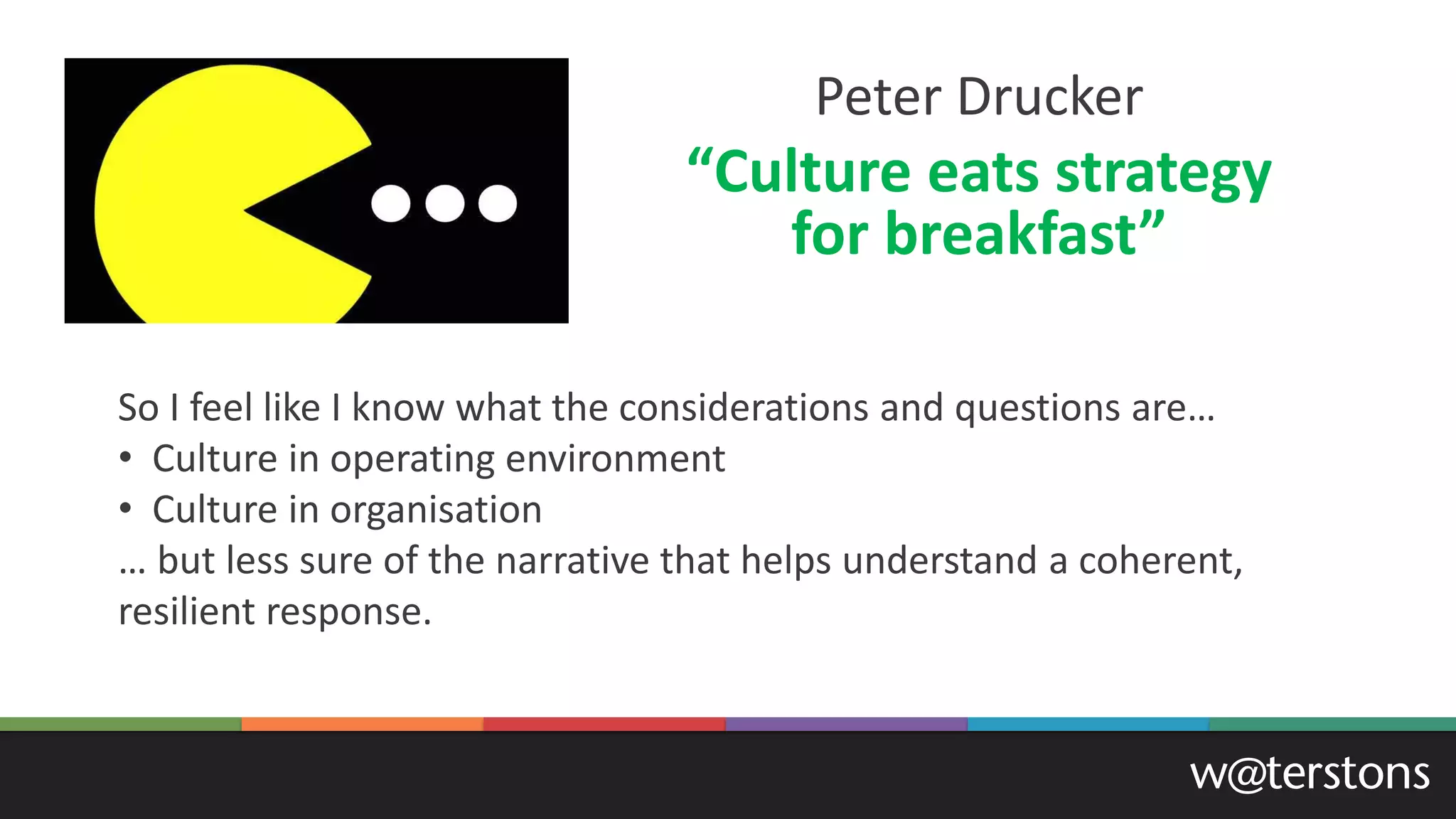 Peter Drucker
“Culture eats strategy
for breakfast”
So I feel like I know what the considerations and questions are…
• Culture in operating environment
• Culture in organisation
… but less sure of the narrative that helps understand a coherent,
resilient response.
 