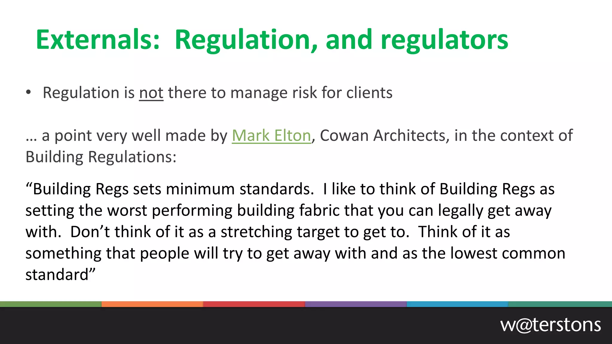 Externals: Regulation, and regulators
• Regulation is not there to manage risk for clients
… a point very well made by Mark Elton, Cowan Architects, in the context of
Building Regulations:
“Building Regs sets minimum standards. I like to think of Building Regs as
setting the worst performing building fabric that you can legally get away
with. Don’t think of it as a stretching target to get to. Think of it as
something that people will try to get away with and as the lowest common
standard”
 