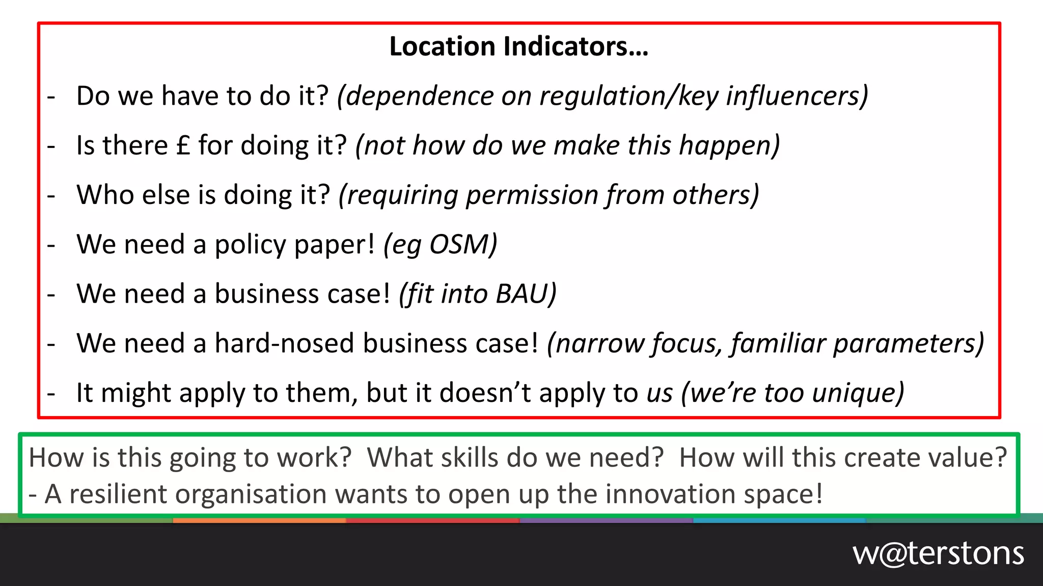Location Indicators…
- Do we have to do it? (dependence on regulation/key influencers)
- Is there £ for doing it? (not how do we make this happen)
- Who else is doing it? (requiring permission from others)
- We need a policy paper! (eg OSM)
- We need a business case! (fit into BAU)
- We need a hard-nosed business case! (narrow focus, familiar parameters)
- It might apply to them, but it doesn’t apply to us (we’re too unique)
How is this going to work? What skills do we need? How will this create value?
- A resilient organisation wants to open up the innovation space!
 
