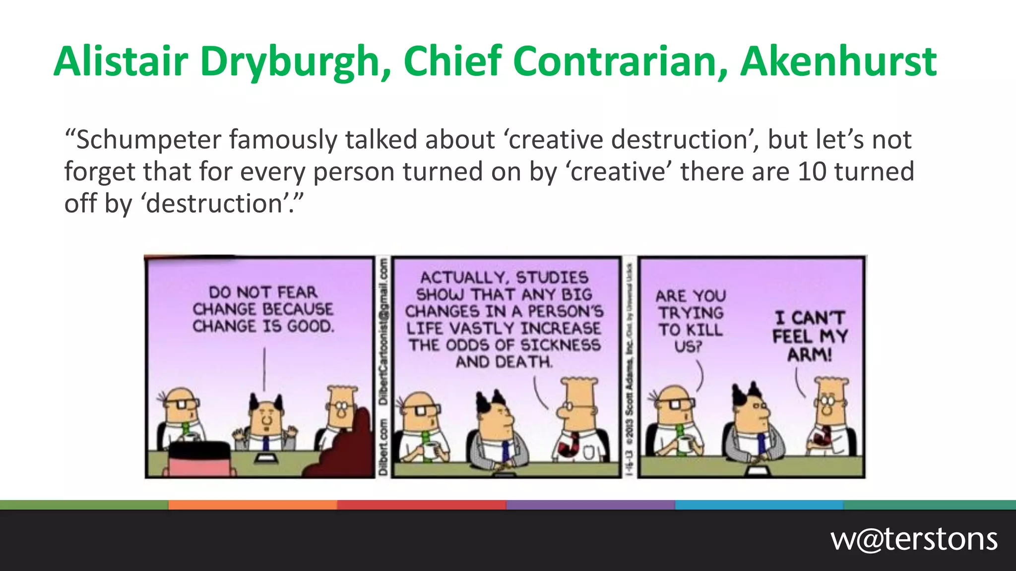 Alistair Dryburgh, Chief Contrarian, Akenhurst
“Schumpeter famously talked about ‘creative destruction’, but let’s not
forget that for every person turned on by ‘creative’ there are 10 turned
off by ‘destruction’.”
 