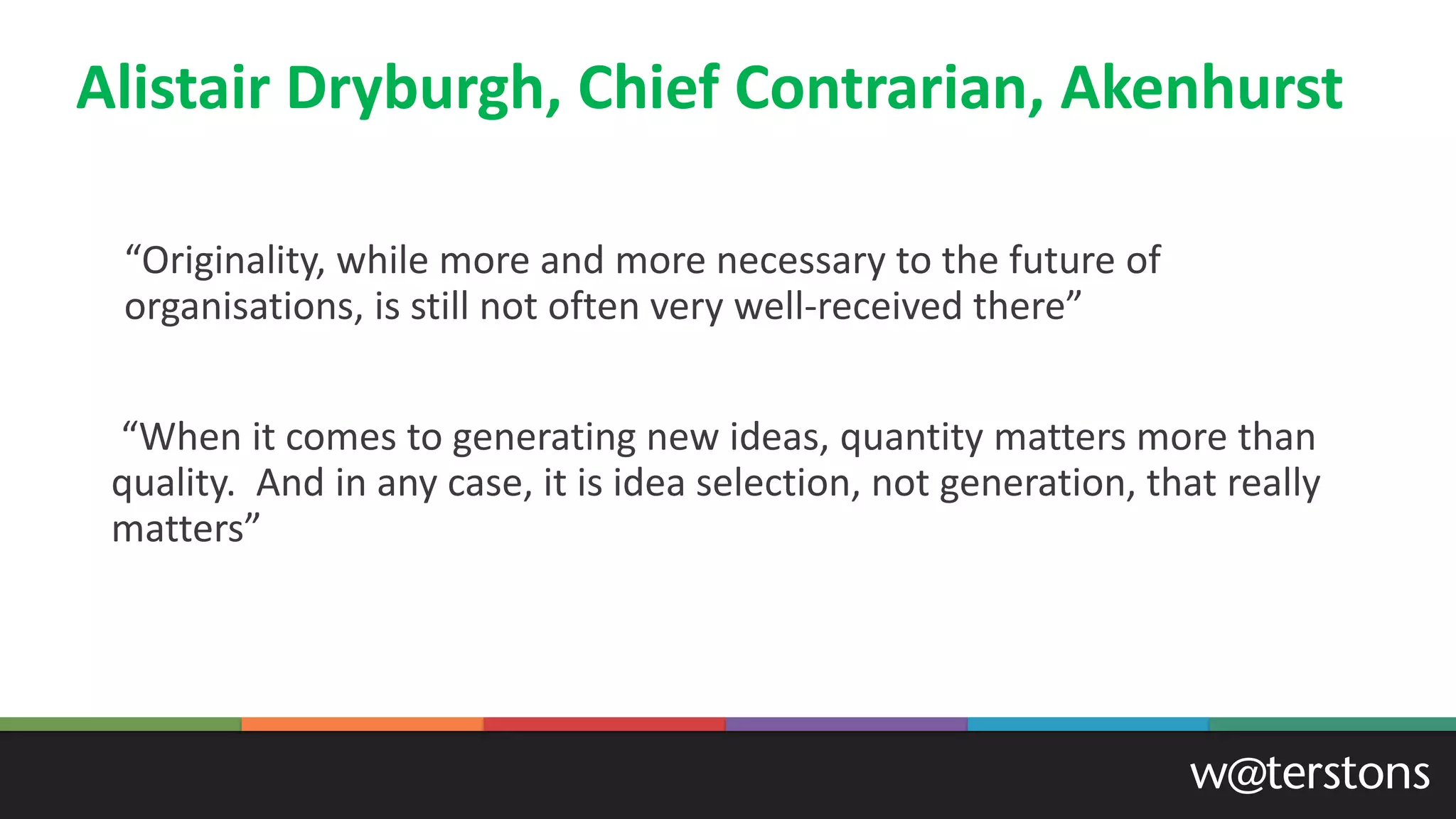 Alistair Dryburgh, Chief Contrarian, Akenhurst
“Originality, while more and more necessary to the future of
organisations, is still not often very well-received there”
“When it comes to generating new ideas, quantity matters more than
quality. And in any case, it is idea selection, not generation, that really
matters”
 